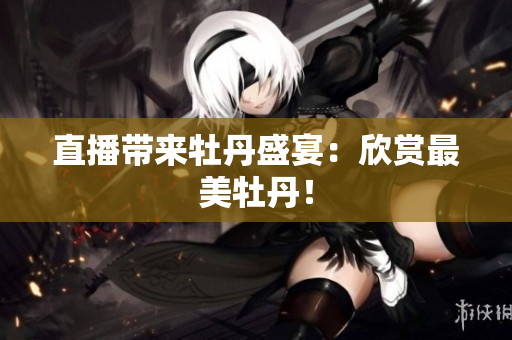 直播带来牡丹盛宴：欣赏最美牡丹！