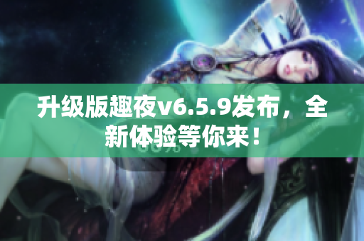 升级版趣夜v6.5.9发布，全新体验等你来！