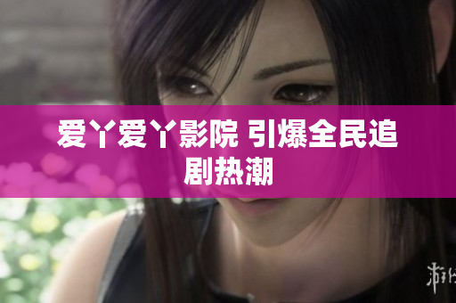 爱丫爱丫影院 引爆全民追剧热潮