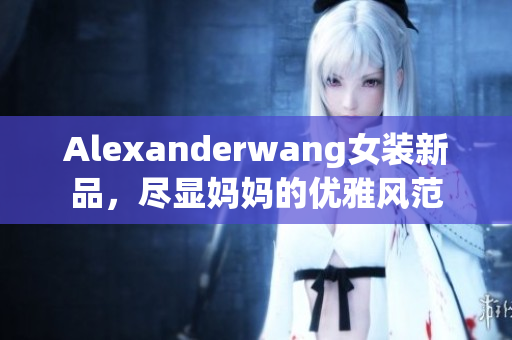 Alexanderwang女装新品，尽显妈妈的优雅风范