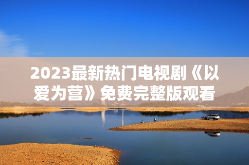 2023最新热门电视剧《以爱为营》免费完整版观看