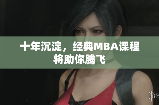 十年沉淀，经典MBA课程将助你腾飞