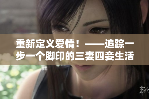 重新定义爱情！——追踪一步一个脚印的三妻四妾生活完整版（高清）
