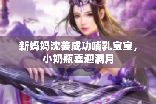 新妈妈沈姜成功哺乳宝宝，小奶瓶喜迎满月