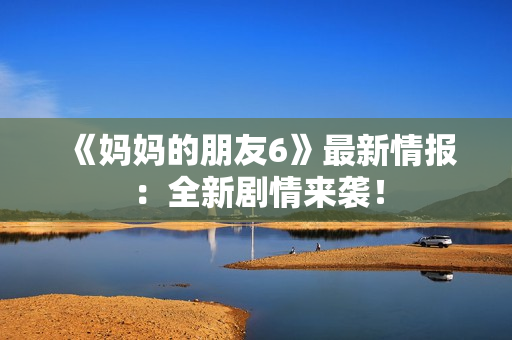 《妈妈的朋友6》最新情报：全新剧情来袭！