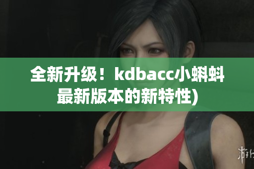 全新升级！kdbacc小蝌蚪最新版本的新特性)