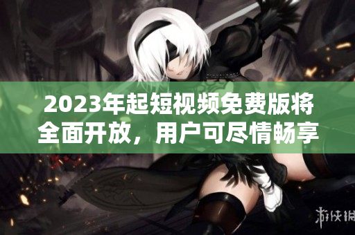 2023年起短视频免费版将全面开放，用户可尽情畅享！