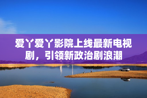 爱丫爱丫影院上线最新电视剧，引领新政治剧浪潮
