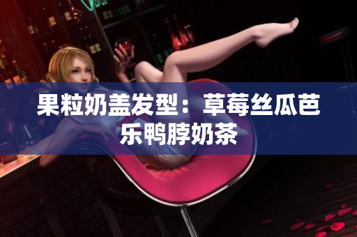 果粒奶盖发型：草莓丝瓜芭乐鸭脖奶茶