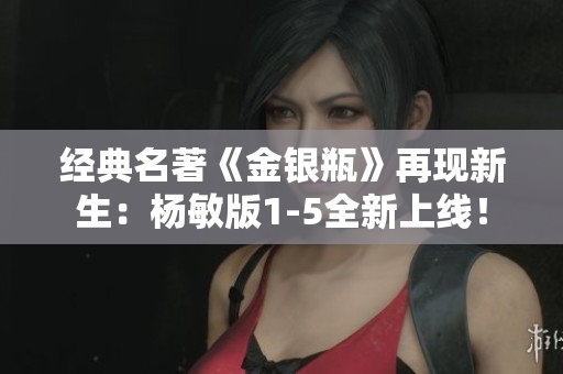 经典名著《金银瓶》再现新生：杨敏版1-5全新上线！