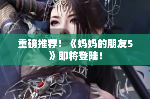 重磅推荐！《妈妈的朋友5》即将登陆！