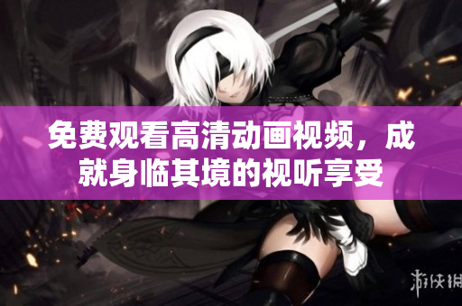 免费观看高清动画视频，成就身临其境的视听享受