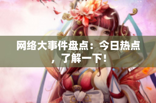 网络大事件盘点：今日热点，了解一下！