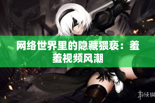 网络世界里的隐藏猥亵：羞羞视频风潮