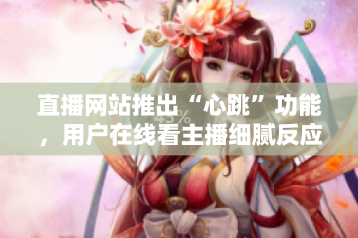 直播网站推出“心跳”功能，用户在线看主播细腻反应