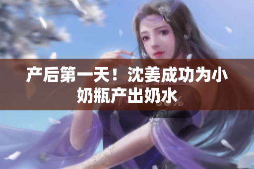 产后第一天！沈姜成功为小奶瓶产出奶水