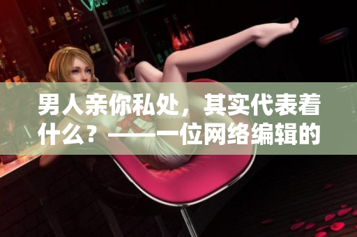男人亲你私处，其实代表着什么？——一位网络编辑的解读