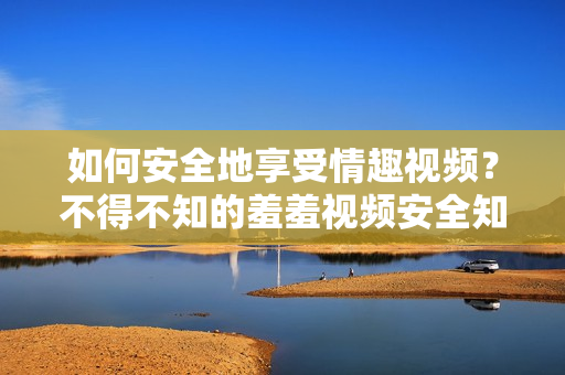 如何安全地享受情趣视频？不得不知的羞羞视频安全知识！