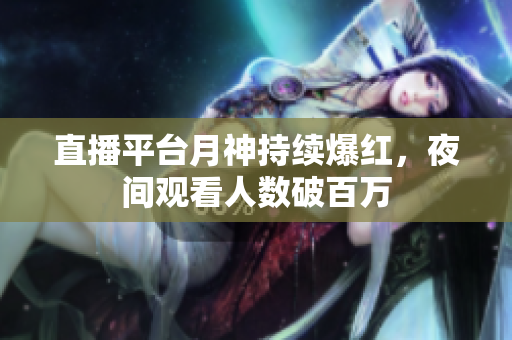 直播平台月神持续爆红，夜间观看人数破百万