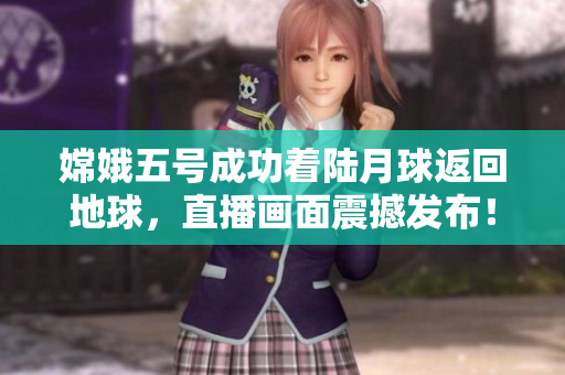 嫦娥五号成功着陆月球返回地球，直播画面震撼发布！