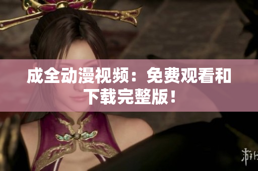 成全动漫视频：免费观看和下载完整版！