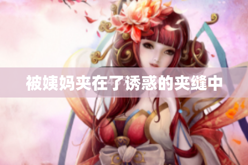 被姨妈夹在了诱惑的夹缝中