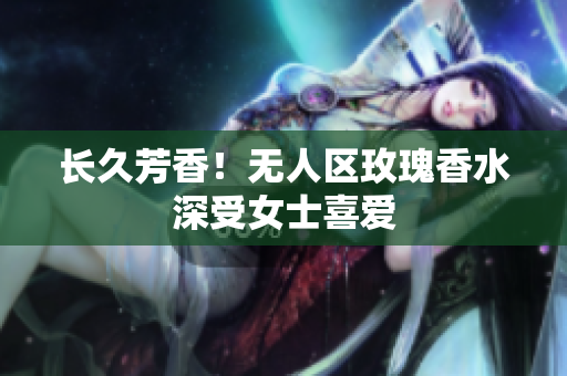 长久芳香！无人区玫瑰香水深受女士喜爱