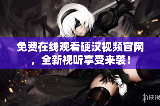 免费在线观看硬汉视频官网，全新视听享受来袭！