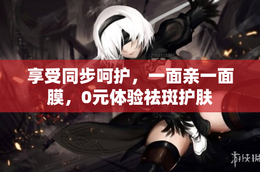 享受同步呵护，一面亲一面膜，0元体验祛斑护肤
