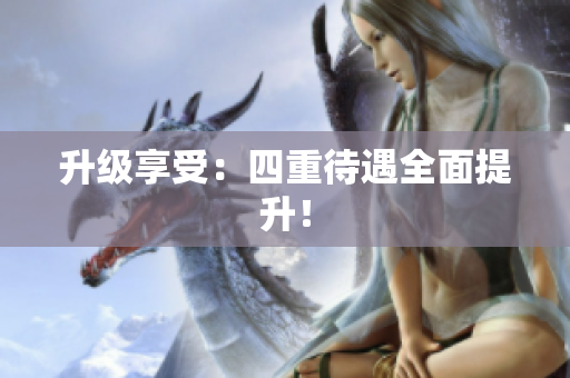 升级享受：四重待遇全面提升！