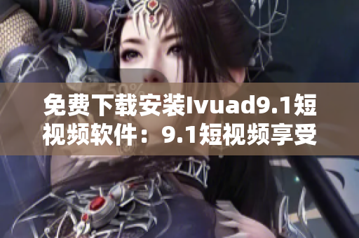免费下载安装Ivuad9.1短视频软件：9.1短视频享受无限畅观
