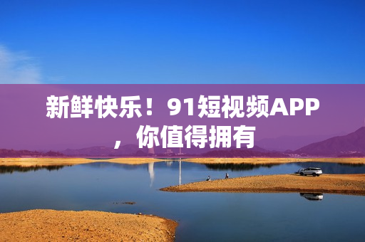 新鲜快乐！91短视频APP，你值得拥有