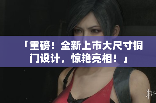 「重磅！全新上市大尺寸铜门设计，惊艳亮相！」