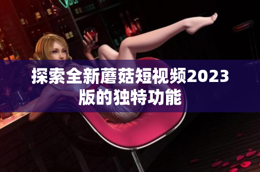 探索全新蘑菇短视频2023版的独特功能