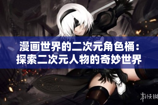 漫画世界的二次元角色桶：探索二次元人物的奇妙世界