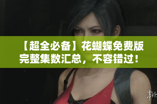 【超全必备】花蝴蝶免费版完整集数汇总，不容错过！
