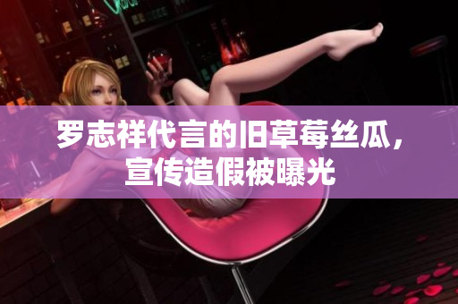 罗志祥代言的旧草莓丝瓜，宣传造假被曝光