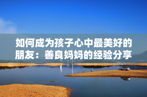 如何成为孩子心中最美好的朋友：善良妈妈的经验分享