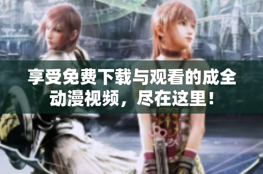 享受免费下载与观看的成全动漫视频，尽在这里！