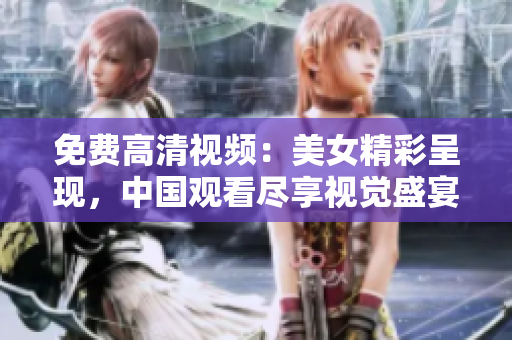 免费高清视频：美女精彩呈现，中国观看尽享视觉盛宴