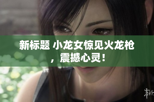 新标题 小龙女惊见火龙枪，震撼心灵！