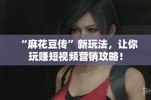 “麻花豆传”新玩法，让你玩赚短视频营销攻略！
