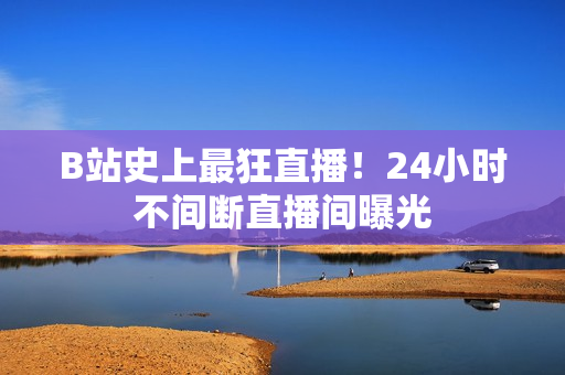 B站史上最狂直播！24小时不间断直播间曝光