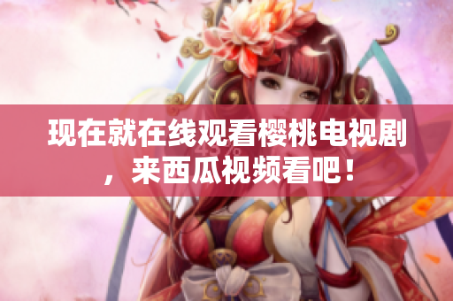 现在就在线观看樱桃电视剧，来西瓜视频看吧！