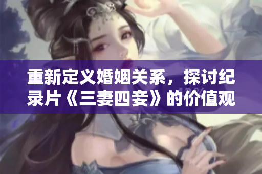 重新定义婚姻关系，探讨纪录片《三妻四妾》的价值观-网络编辑攻略