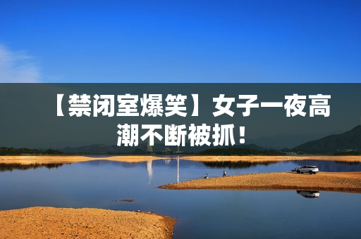 【禁闭室爆笑】女子一夜高潮不断被抓！