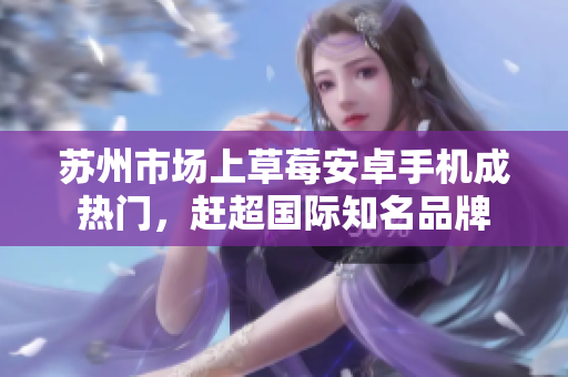 苏州市场上草莓安卓手机成热门，赶超国际知名品牌