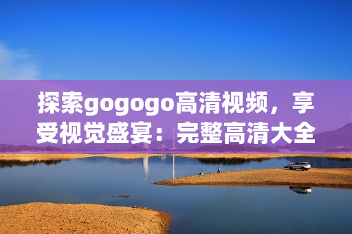 探索gogogo高清视频，享受视觉盛宴：完整高清大全集