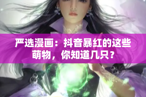 严选漫画：抖音暴红的这些萌物，你知道几只？
