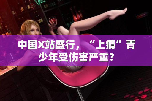 中国X站盛行，“上瘾”青少年受伤害严重？